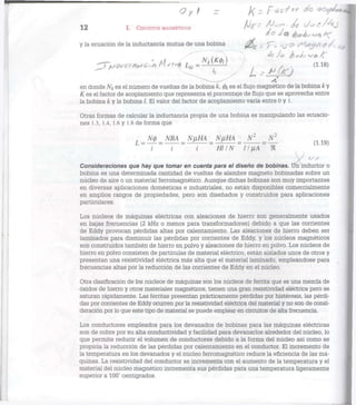12 I. CIRCUITOS MAGNÉTICOS ^ V e í / ^ A j
y la ecuación de la inductancia mutua de una bobina - y ; . ^ & f /< ^
^ T ^ a ^ c * Hst<Í l ^ ^ Y 1 1
^ . v t e ) ( 1 1 8 )
en donde /V¿ es el número de vueltas de la bobina k, 0¿ es el flujo magnético de la bobina k y
K es el factor de acoplamiento que representa el porcentaje de flujo que se aprovecha entre
la bobina k y la bobina /. El valor del factor de acoplamiento varía entre 0 y 1.
Otras formas de calcular la inductancia propia de una bobina es manipulando las ecuacio-
nes 1.3, 1.4, 1.6 y 1.8 de forma que
L_N±_ NBA _ NyHA _ NflHA = N2
_
i ~ i i Hl IN ~ 11 ¡xA~ 91
Consideraciones que hay que tomar en cuenta para el diseño de bobinas. Un inductor o
bobina es una determinada cantidad de vueltas de alambre magneto bobinadas sobre un
núcleo de aire o un material ferromagnético. Aunque dichas bobinas son muy importantes
en diversas aplicaciones domésticas e industriales, no están disponibles comercialmente
en amplios rangos de propiedades, pero son diseñados y construidos para aplicaciones
particulares.
Los núcleos de máquinas eléctricas con aleaciones de hierro son generalmente usados
en bajas frecuencias (2 kHz o menos para transformadores) debido a que las corrientes
de Eddy provocan pérdidas altas por calentamiento. Las aleaciones de hierro deben ser
laminados para disminuir las pérdidas por corrientes de Eddy, y los núcleos magnéticos
son construidos también de hierro en polvo y aleaciones de hierro en polvo. Los núcleos de
hierro en polvo consisten de partículas de material eléctrico, están aislados unos de otros y
presentan una resistividad eléctrica más alta que el material laminado, empleándose para
frecuencias altas por la reducción de las corrientes de Eddy en el núcleo.
Otra clasificación de los núcleos de máquinas son los núcleos de ferrita que es una mezcla de
óxidos de hierro y otros materiales magnéticos, tienen una gran resistividad eléctrica pero se
saturan rápidamente. Las ferritas presentan prácticamente pérdidas por histéresis, las pérdi-
das por corrientes de Eddy ocurren por la resistividad eléctrica del material y no son de consi-
deración por lo que este tipo de material se puede emplear en circuitos de alta frecuencia.
Los conductores empleados para los devanados de bobinas para las máquinas eléctricas
son de cobre por su alta conductividad y facilidad para devanarlos alrededor del núcleo, lo
que permite reducir el volumen de conductores debido a la forma del núcleo así como se
propicia la reducción de las pérdidas por calentamiento en el conductor. El incremento de
la temperatura en los devanados y el núcleo ferromagnético reduce la eficiencia de las má-
quinas. La resistividad del conductor se incrementa con el aumento de la temperatura y el
material del núcleo magnético incrementa sus pérdidas para una temperatura ligeramente
superior a 100° centígrados.
 