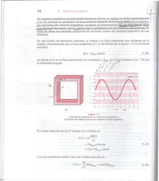 14 I. CIRCUITOS MAGNÉTICOS
2
del material magnético, lojmal-iesulta de que se induce.un voüaie en dicna trayectoria que
a su vez provoca la circulación de una corriente llamada corriente de Eddy en la resisten-
cia intrínseca del material magnético causando el calentamientoipa perdida que se debe
a la curva de nisteresis que sejgeriera. cou la orientación de los dominios del material La
suma de estas dos pérdidas conforman las pérdidas totales del material magnético de una
máquina.
En una fuente de excitación senoidal, el voltaje y el flujo magnético son variantes en el
tiempo. Considerando que el flujo magnético 0 = (t) del núcleo de la figura 1.13 es de forma
senoidal
(f>(t) =(/)max^cot (1.20)
-i iL±—I 1 1 1 i-—
0 1 2 3 4 5 6 7 8 9 10
a) b)
Figura 1.13
a) Excitación senoidal en un núcleo ferromagnètico y
b) formas del voltaje inducido con respecto al flujo magnético.
El voltaje inducido en las N vueltas de la bobina es
dt
= N(j)maxco eos cot (1-21)
= 2nfN(¡)max eos cor
y la raíz cuadrática media (rms) del voltaje inducido es
V(t) = ^Nf<pm3X = 4.44Af/0max (1.22)
 