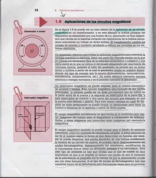 16 I. CIRCUITOS MAGNÉTICOS
En la figura 1.6 se puede ver un caso clásico de la aplicación de un circuito
magnético en un transformador, y en este ejemplo la bobina primaria del
dispositivo es alimentado por una fuente de c.a. generando un flujo magné-
tico que circula en el material cortando los conductores de la bobina secun-
daria induciendo un voltaje en dicha bobina. El transformador cambia los
niveles de tensión y corriente ayudando a reducir las pérdidas en los sis-
temas eléctricos.
Un generador eléctrico aprovecha la inducción magnética para convertir la
energía mecánica a eléctrica, tiene una parte fija llamada estator en la que
se colocan los devanados fijos de la máquina (monofásico o trifásico) y una
parte móvil en la que se coloca el devanado alimentado por una fuente de
corriente directa, también el rotor del generador es movido por un primo
motor o turbina a partir de la cual el generador recibe su nombre depen-
diendo del tipo de energía que lo mueve (hidroeléctrica, termoeléctrica,
eoloeléctrica, núcleoeléctrica, etc.). Un motor eléctrico convierte energía
eléctrica a energía mecánica y es el proceso contrario al generador.
Un interruptor magnético se puede emplear para el control automático
de accesos o salidas. Este circuito magnético está formado de dos partes
principales: la primera puede ser un imán permanente que se coloca en
la parte móvil de la puerta y la segunda un interruptor en la parte fija, y
este interruptor se conecta a otra parte del circuito que dependa de que
la puerta esté cerrada o abierta. Para este mismo sistema en lugar de em-
plear un imán permanente se puede ocupar un electroimán para tener un
control a distancia de la apertura o cierre de dicha puerta.
El campo magnético actualmente se aprovecha en la medicina para cap-
tar imágenes del cuerpo para el diagnóstico y tratamiento de enferme-
dades, y estas imágenes son conocidas como imágenes por resonancia
magnética.
El campo magnético también se puede ocupar para el diseño de sensores
inductivos, como los sensores de reluctancia variable. A estos sensores se
les da el nombre según la forma en que desarrollan su función, por ejem-
plo se puede desplazar una perilla alrededor de una bobina modificando
la tensión de un circuito de control, se pueden hacer desplazamientos del
núcleo ferromagnético, desplazamiento del entrehierro, modificación de
la inductancia mutua entre un devanado primario y un secundario. Para
este tipo de sensores no hay que olvidar que el tipo de núcleo es muy
importante ya que si se emplea un sensor con núcleo de aire la variación
de la inductancia es pequeña con la ventaja de que la alimentación puede
ser con altas frecuencias, si el tipo de núcleo es ferromagnético hay una
variación mayor de la inductancia pero frecuencias bajas para no provocar
 