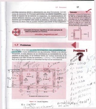 1.7 PROBLEMAS 17
-pérdidas excesivas debido a alimentación con altas frecuencias. Los sen-
sores de corrientes de Foucault aprovechan los efectos magnéticos para
medir el espesor de un material no magnético, los transformadores sín-
cronos trifásicos (sincros) y los resolvers son otros tipos de sensores in-
ductivos que se emplean para medir la posición y velocidad angular. Los
sensores de efecto Hall se pueden emplear para mediTe! flujo magnético.
Relevador
El relevador, inventado por Joseph Henry
en 1835, es un dispositivo electromecá-
nico que funciona como un interruptor
controlado por un circuito eléctrico en
• .el que, por medio de un electroimán, se
acciona un juego de uno o varios con-
tactos que permiten abrir o cerrar otros
circuitos eléctricos independientes.
Conceptos de fuerzas magnéticas así como ejemplos de
éstas se presentan en el archivo:
circuitos jnagneticos.swf
1.7 Problemas
En la figura 1.15 se tiene un núcleo ferromagnético cuya permeabilidad rela-
tiva es 2000 y cuyas dimensiones son las indicadas. Debido a los efectos
marginales, el área efectiva de los entrehierros se incrementa en un 6%
respecto alárea física. Si las bobinas tienen las vueltas mostradas en el
diagrama y por ellas circulan las corrientes /1 = 2 A e i2 = 1.5 A, determinar el
flujo en la columna central y la densidad de flujo en los entrehierros.
4Pnototama 1
El espesor del núcleo es de 10 cm
Figura 1.15 Circuito magnético.
 