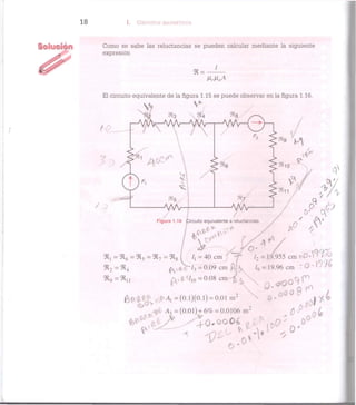 I. CIRCUITOS MAGNÉTICOS
Como se sabe las reluctancias se pueden calcular mediante la siguiente
expresión
<R =
/
El circuito equivalente de la figura 1.15 se puede observar en la figura 1.16.
:)t4
1
4 0 ^
¡3'
9*5
C R l = C R 6 = C R 5 = C R 7 = C R
Figura 1.16 (Circuito equivalente a reluctancias.
l2 = 19.955 cm zO*Y*V
< R 2 = 9 Í 4 (  i 4 V / 3 = 0 . 0 9 c m pk / 9 = 19.96cm
» 9 =»11 ^ r / . o = 0 . 0 8 c m ^ X 0 ^ O ^ P
frflf** tfjM,=(0.l)(0.l) = 0.01 m2
N fi.000
® .1^4
< ^ ^ ^ 0 . 0 O 0 4 (T ,0
W Ai =(0.01) + 6% = 0.0106 m2
^ ¿
O1
o *
 
