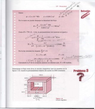 1.7 PROBLEMAS i j ° c?C 21
Datos:
0 = 1 2 x l O - 4
W b A = 0.0012 m 2
(p=BA
Por lo tanto se puede despejar la densidad del flujo:
B = i = 1 2 x l 0 l W b = | w b / m 2
A 0.0012 in-
corno H = 750 (A - v)/m, la permeabilidad del material es igual a:
^ e  a C
^ ^ = ^ = ¿ = 1.333 x l 0 - 3
H / m ^
))i = -^- = -, 54 = 125000 V
M (l.333 x 10"3
)(0.0012) w
b
Por la ley circuital de Ampere ^ F = 0
2N+(30)(l) = (12x 10-4
)(125000) r - i l Z - — — "
c£)W * j o t o - ¿ f ~ ^
Calculando la N de la ecuación anterior se obtiene que: N = 60 vueltas.
Determinar el flujo total 0 en el circuito magnético que se muestra en la
figura 1.18, cuando la permeabilidad relativa del núcleo es 2500 constante.
0.05 m
1-2 A
0.01 m
N = 150
0.01 m 0.0008 m 0.01 m
/ab = 'ef=0-025 m
'bc=/
de
I
0.005 m
Figura 1.18
Circuito magnético.
Problema 3
 