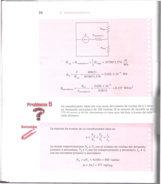 2 4 I. CIRCUITOS MAGNÉTICOS
F = _ 4 0 0 ( 5 ) _ x i r l w b
e q
% e q 3978873.578
fe? 5.026 x 1Q-4
2
Bentrehierro = ~A ~ = 7^77 = 0 3 3 5 W b / m
Kntrehierro 0 0 0 , 5
Problema 5 Un transformador ideal con una razón del número de vueltas de 4:1 tier.f
un devanado secundario de 100 vueltas. Si la tensión de entrada es Zz
339.4Iscncot a GO IIz, determinar el valor pico del flujo a través del bobi-
nado primario.
La relación de vueltas de un transformador ideal es
en donde respectivamente AL y Ns son el número de vueltas del devanado
primario y secundario, Vp y Vs son los voltajes primario y secundario, Ip e Is
son las corrientes primario y secundario.
Np = aNs = 4(100) = 400 vueltas
co = 2nf = 377 rad/seg
 