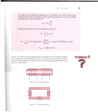 1.7 PROBLEMAS 2 5
El voltaje en el devanado primario es Vp=RpIp(t)--ein(¡, pero como es un
transformador ideal la primera parte de esta ecuación es cero y el voltaje
inducido por la ley de Faraday es
e
ind = Np —
Despejando el flujo de esta ecuación se tiene que
6 = — f 339.41seno>r</r = 3 3 9
' 4 1
(-eos o») = 0.00225 (-eos cot)
4 0 0 J
400(co)v
'
$ p i c o = 0.00225 Wb
Indicar las marcas de polaridad en las terminales de los circuitos magné-
ticos mostrados en las figuras 1.20 y 1.21, de forma que el flujo total del
•ateiial ferromagnético resulte de la suma de los flujos individuales crea-
ios por cada bobina.
Problema 6
o o o o r /- Q Q
J-J-J
Figura 1.20 Circuito magnético.
Figura 1.21 Circuito magnético.
 