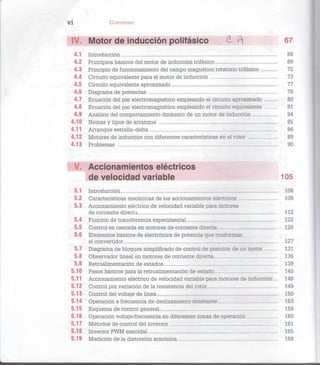 V Í CONTENIDO
IV. Motor de inducción polifásico d í 6 7
4.1 Introducción 68
4.2 Principios básicos del motor de inducción trifásico 69
4.3 Principio de funcionamiento del campo magnético rotatorio trifásico 72
4.4 Circuito equivalente para el motor de inducción 73
4.5 Circuito equivalente aproximado 77
4.6 Diagrama de potencias 78
4.7 Ecuación del par electromagnético empleando el circuito aproximado 80
4.8 Ecuación del par electromagnético empleando el circuito equivalente 81
4.9 Análisis del comportamiento dinámico de un motor de inducción 84
4.10 Nemas y tipos de arranque 85
4.11 Arranque estrella-delta 86
4.12 Motores de inducción con diferentes características en el rotor 89
4.13 Problemas 90
V. Accionamientos eléctricos
de velocidad variable 105
5.1 Introducción 106
5.2 Características mecánicas de los accionamientos eléctricos 109
5.3 Accionamiento eléctrico de velocidad variable para motores
de corriente directa 112
5.4 Función de transferencia experimental 122
5.5 Control en cascada en motores de corriente directa 126
5.6 Elementos básicos de electrónica de potencia que conforman
el convertidor 127
5.7 Diagrama de bloques simplificado de control de posición de un motor 131
5.8 Observador lineal en motores de corriente directa 136
5.9 Retroalimentación de estados 139
5.10 Pasos básicos para la retroalimentación de estado 145
5.11 Accionamiento eléctrico de velocidad variable para motores de inducción... 148
5.12 Control por variación de la resistencia del rotor 149
5.13 Control del voltaje de línea 150
5.14 Operación a frecuencia de deslizamiento constante 153
5.15 Esquema de control general 158
5.16 Operación voltaje/frecuencia en diferentes zonas de operación 160
5.17 Métodos de control del inversor 161
5.18 Inversor PWM senoidal 165
5.19 Medición de la distorsión armónica 168
 
