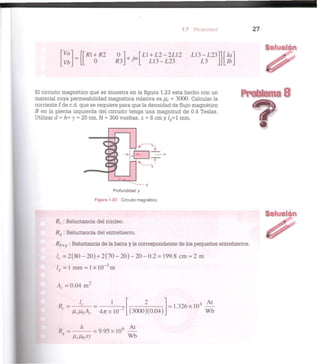 1.7 PROBLEMAS 2 7
Ya
] R + R2
Vb 0
0
R3
L1 + L 2 - 2 L 1 2
L 1 3 - L 2 3
L 1 3 - L 2 3 l l [ 7 a "
L 3 ][lb_
El circuito magnético que se muestra en la figura 1.23 está hecho con un
material cuya permeabilidad magnética relativa es jur = 3000. Calcular la
corriente / de c.d. que se requiere para que la densidad de flujo magnético
B en la pierna izquierda del circuito tenga una magnitud de 0.4 Teslas.
Utilizar d = h= y = 20 cm, N = 300 vueltas, x = 8 cm y L - l mm.
Profundidad y
Figura 1.23 Circuito magnético.
R( : Reluctancia del núcleo.
Rg : Reluctancia del entrehierro.
SOIUQ
Rb+g '• Reluctancia de la barra y la correspondiente de los pequeños entrehierros.
=2(80 - 2 0 ) + 2(70 - 2 0 ) - 2 0 - 0 . 2 = 199.8 cm « 2 m
lg = 1 mm = 1 x 10 m
A. = 0.04 m'
R. =
4 / r x l O
-7
(3000)(0.04)
= 1.326x10"
At
Wb
R = — ^ — = 9 . 9 5 x l 0 6
—
* /ir//o.rv' Wb
 