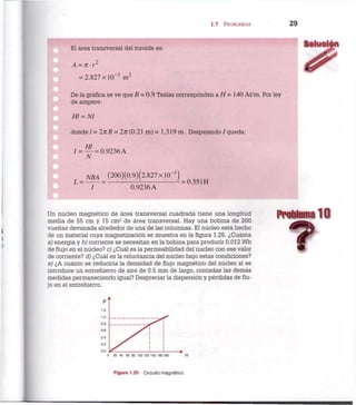 1.7 PROBLEMAS 2 9
El área transversal del toroide es:
A = 7rr2
= 2.827 x l O " 3
m 2
De la gráfica se ve que B = 0.9 Teslas corresponden a H = 140 At/m. Por ley
de ampere:
H! = NI
donde /= 2nR= 2/r(0.21 m) = 1.319 m . Despejando / queda:
Hl
/ = — = 0.9236 A
N
N B A (200)(0.9)(2.827xl0-3
L = = = 0.551 H
0.9236 A
Un núcleo magnético de área transversal cuadrada tiene una longitud
media de 55 cm y 15 cm2
de área transversal. Hay una bobina de 200
vueltas devanada alrededor de una de las columnas. El núcleo está hecho
de un material cuya magnetización se muestra en la figura 1.25. ¿Cuánta
a) energía y b) corriente se necesitan en la bobina para producir 0.012 Wb
de flujo en el núcleo? c) ¿Cuál es la permeabilidad del núcleo con ese valor
de corriente? d) ¿Cuál es la reluctancia del núcleo bajo estas condiciones?
e) ¿A cuánto se reduciría la densidad de flujo magnético del núcleo si se
introduce un entrehierro de aire de 0.5 mm de largo, contadas las demás
medidas permaneciendo igual? Despreciar la dispersión y pérdidas de flu-
jo en el entrehierro.
Problema 10
f
Figura 1.25 Circuito magnético.
 