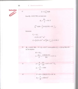 3 0 I. CIRCUITOS MAGNÉTICOS
a
> E = Vcf
HdB
Para O / = 0.012 Wb, se tiene que
Bf = — = 0.8 T
S
A
Jo
B/
HdB = -(0.8)(120) = 48 y 3
Entonces
= 8 . 2 5 x l 0 ~ 3
m 3
£ = ( 8 . 2 5 x l 0 " 3
m3
)(48 ^ / 3 ) = 0.396 J
W =0.012 Wb - > B c = 0 . 8 T, de la gráfica Hl = 120 At/Wb, Por
ley de ampere:
M = Hclc
H¿. ( 1 2 0 ) ( 0 . 5 5 ) _ 0 ? , A
/V 200
c; ¿ T Í I M ' l ' 6 . 6 7 x 1 0 ^ %
M
H 120
Ur= — = 5300
J"0
dj F = NI = (200)(0.33) = 66 At
Rr= — = 5500 H"1
c
O
 