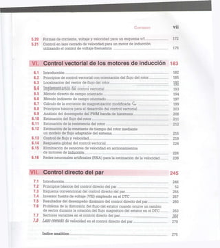 CONTENIDO V Ü
5.20 Formas de comente, voltaje y velocidad para un esquema v/f 172
5.21 Control en lazo cerrado de velocidad para un motor de inducción
utilizando el control de voltaje-frecuencia 175
VI. Control vectorial de los motores de inducción 183
6.1 Introducción 182
6.2 Principios de control vectorial con orientación del flujo del rotor 185
6.3 Localización del vector de flujo del rotor J£g
§-.4 Iffl]3l8mSntacíon del control vectorial 193
6.5 Método directo de campo orientado 194
6.6 Método indirecto de campo orientado 197
6.7 Cálculo de la corriente de magnetización modificada 'mr 199
6.8 Principios básicos para el desarrollo del control vectorial 203
6.9 Análisis del desempeño del PWM banda de histéresis 208
6.10 Estimación del flujo del rotor 211
6.11 Estimación de la resistencia del rotor 212
6.12 Estimación de la constante de tiempo del rotor mediante
un modelo de flujo adaptable del sistema 215
6.13 Control de fluj o y velocidad 219
6.14 Respuesta global del control vectorial 224
6.15 Eliminación de sensores de velocidad en accionamientos
de motores de inducción 226
6.16 Redes neuronales artificiales (RNA) para la estimación de la velocidad 239
VII. Control directo del par 245
7.1 Introducción 246
7.2 Principios básicos del control directo del par 52
7.3 Esquema convencional del control directo del par 255
7.4 Inversor fuente de voltaje (VSI) empleado en el DTC 257
7.5 Resultados del desempeño dinámico del control directo del par 260
7.6 Problema de la distorsión del flujo del estator cuando ocurre un cambio
de sector durante la rotación del flujo magnético del estator en el DTC 263
7.7 Sectores variables en el control directo del par 2§4
7.$ L¡2ZG CéYfSdó de velocidad en el control directo del par 270
índice analítico 275
 