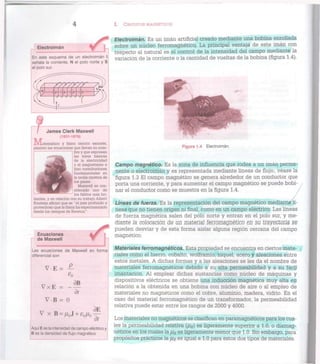 4 I. CIRCUITOS MAGNÉTICOS
En este esquema de un electroimán I
señala la corriente, N el polo norte y S
el polo sur.
Electroimán
/ / ( / / / / /
s
N
/
>
0
—<3
) /
James Clerk Maxwell
(1831-1879)
]/[atemático y físico teórico escocés,
planteó las ecuaciones que llevan su nom-
I bre y que expresan
las leyes básicas
^ J ^ ^ B de la electricidad
v^m^^^B y el magnetismo e
hizo contribuciones
$HflHyT^ t fundamentales en
^ ^ • H i Ia
teoría cinética de
^ ^ H ^ los gases.
i^^^t M Maxwell es con-
^^^HH^ siderado uno de
los físicos más bri-
llantes, y en relación con su trabajo Albert
Einstein afirmó que es "el más profundo y
provechoso que la física ha experimentado
desde los tiempos de Newton".
Ecuaciones
de Maxwell
Las ecuaciones de Maxwell en forma
diferencial son
V E = P-
V x E = -
V B = 0
3B
dt
V x B = A / 0 J + £ÒJ"()
dE
dì
Aquí E es la intensidad de campo eléctrico y
B es ¡a densidad de flujo magnético
Electroimán. Es un imán artificial creado mediante una bobina enrollada
sobre un núcleo ferromagnètico. La principal ventaja de este imán con
respecto al natural es el control de la intensidad del campo mediante la
variación de la corriente o la cantidad de vueltas de la bobina (figura 1.4).
Figura 1.4 Electroimán.
Campo magnético. Es la zona de influencia que rodea a un imán perma-
nente o electroimán y es representada mediante líneas de flujo; véase la
figura 1.3 El campo magnético se genera alrededor de un conductor que
porta una corriente, y para aumentar el campo magnético se puede bobi-
nar el conductor como se muestra en la figura 1.4.
Líneas de fuerza. Es la representación del campo magnético mediante7
lí-
neas que no tienen origen ni final, como en un campo eléctrico. Las líneas
de fuerza magnética salen del polo norte y entran en el polo sur, y me-
diante la colocación de un material ferromagnético en su trayectoria. §§
pueden desviar y de esta forma aislar alguna región cercana del campo
magnético.
Materiales ferromagnéticos. Esta propiedad se encuentra en ciertos mate-
riales como el hierro, cobalto, wolframio, níquel, acero y aleaciones entre
estos metales. A dichas formas y a las aleaciones se les da el nombre de
materiales ferromagnéticos debido a su alta permeabilidad y a su fácil
imantación. A l emplear dichas sustancias como núcleo de máquinas y
dispositivos eléctricos se obtiene una inducción magnética muy alta en
relación a la obtenida en una bobina con núcleo de aire o al empleo de
materiales no magnéticos como el cobre, aluminio, madera, vidrio. En el
caso del material ferromagnético de un transformador, la permeabilidad
relativa puede estar entre los rangos de 2000 y 4000.
Los materiales no magnéticos se clasifican en paramagnéticos para los cua-
les la permeabilidad relativa (/JR) es ligeramente superior a 1.0, o diamag-
néticos en los cuales la fdR es ligeramente menor que 1.0. Sin embargo, para
propósitos prácticos la ¡lR es igual a 1.0 para estos dos tipos de materiales.
 