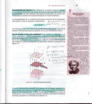 1.2 DEFINICIONES BÁSICAS 5
Permeabilidad del material. Si el material en un circuito magnético permi-
te establecer fácilmente las líneas de flujo se dice que éste tiene alta
permeabilidad, en caso contrario tiene baja permeabilidad. El término per-
meabilidad es similar al de conductividad de un circuito eléctrico.
La permeabilidad de un material está dada en función de su permeabili-
dad relativa, como se expresa a continuación JIJ^ » p e v f H e a b ' l i & a i
O - A A jH* (1.1)
en donde jUq=47Tx 10~7
H/m es la permeabilidad del espacio (aire). En el
Sistema Internacional (SI) las unidades de ¡Uq son henry/metro (H/m).
Ley de Faraday e inducción magnética. Si se mueve un conductor a una
cierta velocidad v a través de un campo magnético de densidad B, se in-
duce una fuerza electromotriz (f.e.m.) en el conductor cuyo valor está dado
por la ley de Faraday con la ecuación e = Bvl en donde / es la longitud
del conductor; este es el principio del generador eléctrico, mostrado en la
figura 1.5.
p
ir - v f t U c i p A O
a
Michael Faraday
(1791-1867)
uímico y físico inglés, realizo estu-
dios fundamentales en electromagnetis-
mo y electroquímica y demostró que los
fenómenos magnéticos y eléctricos están
relacionados, estableciendo así el funda-
mento de los transformadores, motores y
generadores.
En 1821, luego de conocer los resultados
publicados por el químico danés Oersted,
Faraday construyó dos aparatos para produ-
cir lo que llamó rotación electromagnética,
lo que en realidad fue el primer motor
eléctrico. En 1831 comenzó sus mas famo-
sos experimentos con los que descubrió
la inducción electromagnética, la cual es
la base de la moderna tecnología electro-
magnética.
Trabajando con la electricidad estática
demostró que la carga eléctrica se acumula
en la superficie exterior del conductor eléc-
trico cargado, independientemente del inte-
rior de éste. Este efecto es el que se emplea
en el dispositivo conocido como jaula de
Faraday.
En reconocimiento a sus contribucic
nes fundamentales al electromagnetis-v
mo, la unidad de capacidad eléctrica se
denomina farad.
En el área de la química, un estudio
sobre el cloro le llevó al descubrimiento de
dos nuevos cloruros de carbono, descubrió
el benceno, investigó nuevas variedades
vidria óptico y llevó a cabo con éxito una
serie de experimentos de licuefacción de
gases comunes.
Faraday ingreso
en la Real Socie-
dad de Londres
en 1824, al año
siguiente fue nom-
brado director del
laboratorio de la
Institución real y
en 1833 sucedió a
Davy como profe-
sor de química en
esta Institución.
Figura 1.5 Principio del generador eléctrico.
Si en un conductor fijo colocado en el interior de un campo magnético se
hace circular una corriente, el conductor experimenta una fuerza inducida
sobre él cuya ecuación es F = HB en donde i es la corriente que circula en
el conductor; este es el principio del motor eléctrico. Este efecto se genera
de forma contraria a lo mostrado en la figura 1.5.
 