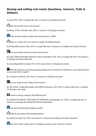 Buying and selling real estate Questions, Answers, Polls & 
Debates 
on June 30th, 2014 | 2 people like this | 5 answers | in Buying real estate 
How do you find rent to own houses? 
by Bryan_L730 on October 4th, 2014 | 7 answers | in Buying real estate 
What was the number of first time home buyers in 2006? 
What is a "short sell" on a house or condo? (In English please) 
by Freedom00 on June 25th, 2014 | 2 people like this | 3 answers | in Selling real estate (General) 
How many floors does your dream house have? 
by Lady Ondine Sovereign Mistress of All on December 27th, 2013 | 9 people like this | 20 answers | 
in Buying real estate (General) 
by Answerbag Staff on August 7th, 2010 | one answer | in Buying real estate 
With the Russians and Chinese paying asking price for homes in California in cash what the heck 
do you need with an agent? 
by -O-uknow on March 27th, 2014 | 2 answers | in Selling real estate 
Are you ready for the "Home of the Future"? 
by Old School - Doing daily battle with SKOS on January 23rd, 2014 | 1 person likes this | 2 answers 
| in Buying a new home 
I need to sell my condo for $85,000 because? 
by LISTEN TO TOWLIE, THE VOICE OF TREASON on September 1st, 2014 | 2 people like this | 9 
answers | in Buying and Selling Real Estate Information 
Can charcoal briquettes disguise smells? 
What do you think of the housing market? 
by stevlich on April 1st, 2014 | one answer | in Buying and selling real estate (General) 
How much does a bank want in a banking account to get a loan for a house? 
 