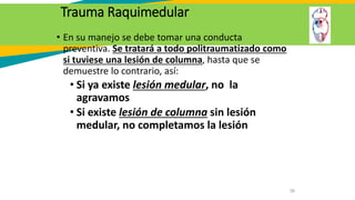 Trauma Raquimedular
• En su manejo se debe tomar una conducta
preventiva. Se tratará a todo politraumatizado como
si tuviese una lesión de columna, hasta que se
demuestre lo contrario, así:
• Si ya existe lesión medular, no la
agravamos
• Si existe lesión de columna sin lesión
medular, no completamos la lesión
39
 