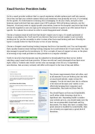 Email Service Providers India 
Go for a email provider webhost that's a superb reputation reliable uptimes and swift site masses. 
Once they see that your website masses slowly and sometimes even generally not very, it's irritating 
for the guests. If a web-business is owning, this is damaging. So do your study, and pick a best 
business email web-host that may assure near-100% uptimes. With all hosting contracts, see the 
fineprint. A host may seem to supply specific innovations, however the fineprint may state that these 
are merely supplied in case you sign up for along-term contract or agree to an offer amount that is 
specific. So evaluate the contract in order to avoid disappointment's details. 
Choose a business email id web host that doesn't require you to sign a 12-month agreement or 
charge a cancellation fee. You'll need if you discover that your current number is not currently 
working-out for you the versatility to alter to some other best email hosting web-host. Monthly-to-layout 
is usually better for that first-year or two of your hosting. 
Choose a cheapest email hosting hosting company that fees a low monthly cost. You can frequently 
find a quality business email hosting hosting company for $ and between $5 10 each month. You may 
also manage to spend less by investing in 12, 18 or a couple of years of support at once, in the place 
of investing in top email providers in india providers on a regular schedule. 
Verify to view how fast documents may be submitted or downloaded from their server, before 
selecting a pop3 email web host provider. If these records isn't easily obtainable from their store 
right, utilize a "website rate check" service who can manage a test for you. Comprehend, 
nevertheless, that accuracy certainly will differ with respect to the time of day and differs. 
You choose improvements their info often, and 
at all amounts if you are hosting your site with 
a Linux based website, make certain the 
company. You do not need your site to collision 
or be insecure because your variety is not 
effectively keeping their computers and 
communities, thus seek out those that do. 
You should figure out how much bandwidth 
you'll utilize while choosing a host for a 
significant site. Depending traffic's number 
your website gets on, you should make sure the 
host can accommodate downloads and big 
documents. For those who have a number that 
great amount is handled by cannottraffic, then 
you certainly can experience a great deal of 
downtime. 
