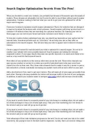 Search Engine Optimization Secrets From The Pros! 
When you decided to create your website, you probably had dreams of thousands upon thousands of 
readers. Those dreams are attainable, but you'll never be able to reach them without search engine 
optimization. Continue reading to find out what you can do to get your site optimized for all the 
major search engines. 
Claim your location to maximize search engine optimization! That is for websites that are designed 
to map out locations for business with a local presence. Search engines will bring up sites local to a 
customer's IP address when they are searching for a physical business. By claiming your site on 
these pages you can control your brand and make customers more likely to visit you. 
To help site crawlers better understand your site, you should use keywords as your anchor text for 
internal links. Non-descript links such as, "click here," do not help your site as they offer no 
information to the search engines. This will also help your site to appear more cohesive to human 
visitors. 
Create a page of content for each keyword you wish to optimize for a search engine. Do not try to 
smother your website with every possible keyword. Search engines are looking for relevant, 
organized content. If your page clearly discusses one specific keyword, it is much more likely to be 
used as a top result for that keyword search. 
Post videos of your products on the various video sites across the web. These video channels can 
open up your product or service to a whole new world of potential buyers who may never have 
visited your site on their own. Plus, these video channels tend to make it easy for a viewer to pass a 
link onwards to a friend, essentially increasing you market reach with no more effort on your part. 
Add a site directory if you want to get more visitors. This will make all of your pages accessible from 
each other. Having a site map available for visitors will increase traffic to the rest of your webpages. 
In addition, it makes your website easier to navigate sales skills which will increase overall traffic. 
If you want to avoid a three to six month period of your site being in a ranking abyss, do not make a 
lot of link exchanges or buy a lot of links right away. Take your time marketing your site slowly to 
the internet and your rank will go up much quicker. 
If you want to avoid a three to six month period of your site being in a ranking abyss, do not make a 
lot of link exchanges or buy a lot of links right away. Take your time marketing your site slowly to 
the internet and your rank will go up much quicker. 
Take advantage of free code validation programs on the web. You do not want your site to be coded 
incorrectly, but paying to have it checked could be expensive. Luckily, there are several coding sites 
 