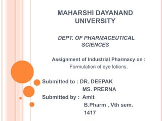 MAHARSHI DAYANAND
UNIVERSITY
DEPT. OF PHARMACEUTICAL
SCIENCES
Assignment of Industrial Pharmacy on :
Formulation of eye lotions.
Submitted to : DR. DEEPAK
MS. PRERNA
Submitted by : Amit
B.Pharm , Vth sem.
1417
 