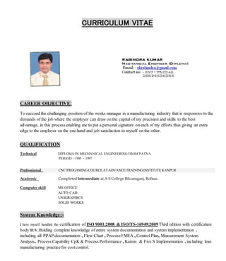 CURRICULUM VITAE
CAREER OBJECTIVE:
To succeed the challenging position of the works manager in a manufacturing industry that is responsive to the
demands of the job where the employer can draw on the capital of my precision and skills to the best
advantage, in this process enabling me to put a personal signature on each of my efforts thus giving an extra
edge to the employer on the one hand and job satisfaction to myself on the other.
QUALIFICATION
Technical DIPLOMA IN MECHANICAL ENGINEERING FROM PATNA
PERIOD:- 1995 ~ 1997
Professional CNC PROGAMING COURCE AT ADVANCE TRAININGINSTITUTE KANPUR
Academic Completed Intermediate at A S College Bikramganj, Rohtas.
Computer skill MS OFFICE
AUTO CAD
UNIGRAPHICS
SOLID WORKS
System Knowledge:-
I have myself handled the certification of ISO 9001:2008 & ISO/TS-16949:2009Third edition with certification
bodyTUV.Holding complete knowledge of entire system documentation and system implementation ,
including all PPAP documentation , Flow Chart , Process FMEA , Control Plan, Measurement System
Analysis, Process Capability CpK & Process Performance , Kaizen & Five S Implementation , including lean
manufacturing practice for costcontrol.
 