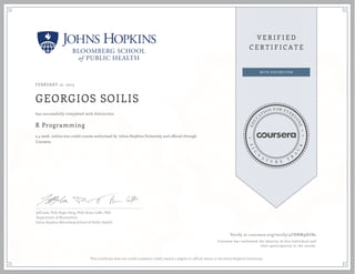 FEBRUARY 12, 2015
GEORGIOS SOILIS
R Programming
a 4 week online non-credit course authorized by Johns Hopkins University and offered through
Coursera
has successfully completed with distinction
Jeff Leek, PhD; Roger Peng, PhD; Brian Caffo, PhD
Department of Biostatistics
Johns Hopkins Bloomberg School of Public Health
Verify at coursera.org/verify/4FNNM9XUB2
Coursera has confirmed the identity of this individual and
their participation in the course.
This certificate does not confer academic credit toward a degree or official status at the Johns Hopkins University.
 