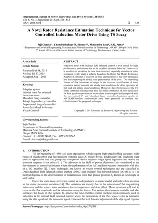 International Journal of Power Electronics and Drive System (IJPEDS)
Vol. 6, No. 3, September 2015, pp. 538~553
ISSN: 2088-8694  538
Journal homepage: http://iaesjournal.com/online/index.php/IJPEDS
A Novel Rotor Resistance Estimation Technique for Vector
Controlled Induction Motor Drive Using TS Fuzzy
Saji Chacko*, Chandrashekhar N. Bhende**, Shailendra Jain*, R.K. Nema*
* Department of Electrical Engineering, Maulana Azad National Institute of Technology (MANIT), Bhopal (MP), India.
** School of Electrical Sciences, Indian Institute of Technology, Bhubaneswar (Orissa), India.
Article Info ABSTRACT
Article history:
Received Feb 18, 2015
Revised Jul 17, 2015
Accepted Aug 1, 2015
Induction motor with indirect field oriented control is well suited for high
performance applications due to its excellent dynamic behavior. However it
is sensitive to variations in rotor time constant, especially variation in rotor
resistance. In this study a scheme based on the Rotor flux Model Reference
Adaptive Controller is used for on line identification of the rotor resistance
and thus improving the steady state performance of the drive. The overriding
feature of this estimation technique is the accurate identification of rotor
resistance during transient and steady state conditions for drive operation at
full load and at zero speed condition. Moroever, the effectiveness of the TS
fuzzy controller utilizing rotor flux for online estimation of rotor resistance
for four quadrant operation of motor drive is investigated and compared with
the conventional PI and Mamdani fuzzy controller.Simulation results in
MATLAB/Simulink environment have been presented to confirm the
effectiviness of the proposed technique.
Keyword:
Adaptive system
Indirect rotor flux oriented
Induction motor
Mamdani fuzzy controller
Takagi Sugeno fuzzy controller
Proportional Integral controller
Rotor flux Model Reference
Vector Control Copyright © 2015 Institute of Advanced Engineering and Science.
All rights reserved.
Corresponding Author:
Saji Chacko
Department of Electrical Engineering
Maulana Azad National Institute of Technology (MANIT)
Bhopal (MP), India.
Contact: +91- 9893174845, Fax. : 0755-2670562
E-mail:chackosaji68@gmail.com
1. INTRODUCTION
Till the beginning of 1980’s all such applications which require high speed holding accuracy, wide
range of speed control and fast transient response used DC motor drives. Traditionally AC machines were
used in applications like fan, pump and compressor which requires rough speed regulation and where the
transient response is not critical [1]. The advances in the field of power electronics has contributed to the
development of control techniques where the performance of an AC machine became comparable with that
of a DC machine [2]. These techniques are known as vector control techniques and are classified as
Direct/feedback field oriented control method (DFOC) and indirect/ feed forward method (IRFOC) [3]. The
method depends on the determination of instantaneous rotor flux phasor position known as field angle or
unit vector.
One of the main issues of vector control is its dependence on motor model and is therefore sensitive
to the motor parameter variations [4]. The variations are mainly due to the saturation of the magnetizing
inductance and the stator / rotor resistance due to temperature and skin effect. These variations will lead to
error on the flux amplitude and its orientation along the d-axis. The system thus becomes unstable and also
increases the losses in the system. In general the field oriented control method most commonly used in
industries is the indirect field oriented control where the orientation of the flux space vector is estimated
using the slip signal and the measured speed. However the feed forward adjustment of the slip signal requires
 