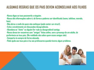 ALGUMAS REGRAS QUE OS PAIS DEVEM ACONSELHAR AOS FILHOS-Nunca digas as tuas passwords a ninguém. -Nunca dês informações sobre ti, de forma a poderes ser identificado (nome, telefone, morada, foto).-Não abras e-mails de quem não conheças (pode conter um vírus!).-Evita o envolvimento em discussões desagradáveis.-Abandona os “chats” se alguém for rude ou desagradável contigo.-Nunca deves ter encontros com “amigos” feitos online, sem a presença de um adulto, de preferência os teus pais. (Na realidade não sabes quem esses amigos são).-Comporta-te sempre de forma educada.-Pede ajuda aos teus pais e/ou aos professores quando tiveres algum problema.