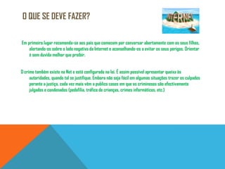 O que se deve fazer? Em primeiro lugar recomenda-se aos pais que comecem por conversar abertamente com os seus filhos, alertando-os sobre o lado negativo da Internet e aconselhando-os a evitar os seus perigos. Orientar é sem duvida melhor que proibir.O crime também existe na Net e está configurado na lei. É assim possível apresentar queixa às autoridades, quando tal se justifique. Embora não seja fácil em algumas situações trazer os culpados perante a justiça, cada vez mais vêm a publico casos em que os criminosos são efectivamente julgados e condenados (pedofilia, tráfico de crianças, crimes informáticos, etc.)