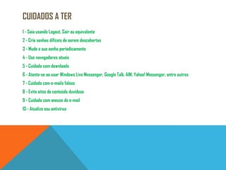 Cuidados a ter1 - Saia usando Logout, Sair ou equivalente2 - Crie senhas difíceis de serem descobertas3 - Mude a sua senha periodicamente4 - Use navegadores atuais5 - Cuidado com downloads6 - Atente-se ao usar Windows Live Messenger, Google Talk, AIM, Yahoo! Messenger, entre outros7 - Cuidado com e-mails falsos8 - Evite sites de conteúdo duvidoso9 - Cuidado com anexos de e-mail10 - Atualize seu antivírus
