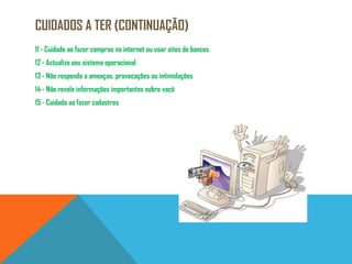 Cuidados a ter (continuação)11 - Cuidado ao fazer compras na internet ou usar sites de bancos12 - Actualize seu sistema operacional13 - Não responda a ameaças, provocações ou intimidações14 - Não revele informações importantes sobre você15 - Cuidado ao fazer cadastros