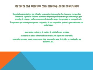 Por que se deve preocupar com a segurança do seu computador?Computadores domésticos são utilizados para realizar inúmeras tarefas, tais como: transacções financeiras, sejam elas bancárias ou mesmo compra de produtos e serviços; comunicação, por exemplo, através de e-mails; armazenamento de dados, sejam eles pessoais ou comerciais, etc. É importante que você se preocupe com a segurança de seu computador, pois você, provavelmente, não gostaria que: -suas senhas e números de cartões de crédito fossem furtados; -sua conta de acesso à Internet fosse utilizada por alguém não autorizado; -seus dados pessoais, ou até mesmo comerciais, fossem alterados, destruídos ou visualizados por estranhos, etc.