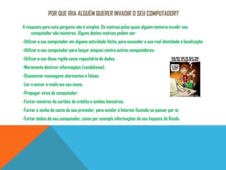 Por que iria alguém querer invadir o seu computador?A resposta para esta pergunta não é simples. Os motivos pelos quais alguém tentaria invadir seu computador são inúmeros. Alguns destes motivos podem ser:-Utilizar o seu computador em alguma actividade ilícita, para esconder a sua real identidade e localização; -Utilizar o seu computador para lançar ataques contra outros computadores; -Utilizar o seu disco rígido como repositório de dados; -Meramente destruir informações (vandalismo); -Disseminar mensagens alarmantes e falsas; -Ler e enviar e-mails em seu nome; -Propagar vírus de computador; -Furtar números de cartões de crédito e senhas bancárias; -Furtar a senha da conta do seu provedor, para aceder àInternet fazendo-se passar por si; -Furtar dados do seu computador, como por exemplo informações do seu Imposto de Renda. 