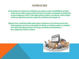 Factores de Risco-Um dos perigos que se deparam com utilizadores que navegam na web é a possibilidade de um hacker aceder aos seus cookies, pequenos ficheiros de texto armazenados no computador do utilizador pelo servidor da página que visitam. A informação contida nos cookies é, normalmente, relativa à página visitada, que pode incluir usernames e passwords, preferências de navegação, etc. -Applets de Java e JavaScripts também podem colocar utilizadores em risco. Apesar da maior parte destes programas, que correm no computador do utilizador, ser inofensiva, podem ser concebidos para roubar informação do sistema e enviá-lo para um indivíduo mal intencionado ou para, simplesmente, danificar o sistema. 