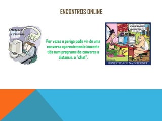 Encontros onlinePor vezes o perigo pode vir de uma conversa aparentemente inocente tida num programa de conversa a distancia, o “chat”.