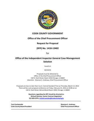 COOK COUNTY GOVERNMENT
Office of the Chief Procurement Officer
Request for Proposal
(RFP) No. 1418-13402
for
Office of the Independent Inspector General Case Management
Solution
Issued on
02/14/14
Proposals must be delivered to:
Office of the Chief Procurement Officer
118 N. Clark Street, Room 1018 Chicago, IL 60602
Attention: Shannon E. Andrews, Chief Procurement Officer
Proposals are due no later than 3 p.m. Central Standard Time on Thursday, March 13, 2014
There will be a pre-proposal conference on Friday, February 21, 2014 at 10:00 am at
118 N. Clark Street, Bid and Bond Room 1030, Chicago, IL 60602
Questions regarding the RFP should be directed to:
Richard Sanchez, Senior Contract Negotiator
312 603-2374, richard.sanchez@cookcountyil.gov
___________________________________________________________________________________
Toni Preckwinkle Shannon E. Andrews
Cook County Board President Chief Procurement Officer
___________________________________________________________________________________
 