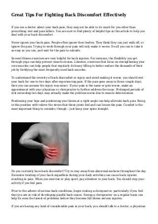 Great Tips For Fighting Back Discomfort Effectively 
If you see a doctor about your back pain, they may not be able to do much for you other than 
prescribing rest and pain killers. You are sure to find plenty of helpful tips in this article to help you 
deal with your back discomfort. 
Never ignore your back pain. People often ignore their bodies. They think they can just walk off, or 
ignore the pain. Trying to work through your pain will only make it worse. Do all you can to take it 
as easy as you can, and wait for the pain to subside. 
Several fitness exercises are very helpful for back injuries. For instance, the flexibility you get 
through yoga can help prevent muscle strains. Likewise, exercises that focus on strengthening your 
core muscles can help people that regularly do heavy lifting to better endure the demands of their 
job by fortifying the most frequently used back muscles. 
To understand the severity of back discomfort or injury and avoid making it worse, you should rest 
your back for one to two days after experiencing pain. If the pain goes away in those couple days, 
then you can assume the injury was minor. If your pain is the same or gets worse, make an 
appointment with your physician or chiropractor to further address the issue. Prolonged periods of 
rest exceeding two days may actually make the problem worse due to muscle deterioration. 
Positioning your hips and positioning your knees at a right angle can help alleviate back pain. Being 
in this position with relieve the stress that these joints feel and can lessen the pain. Comfort is the 
most important thing to consider, though -- just keep your spine straight. 
Do you currently have back discomfort? Try to stay away from abnormal motions throughout the day. 
Excessive twisting of your back regardless during your daily activities can cause back injuries 
resulting in pain. When you exercise or play sport, pay attention to your back. You should stop your 
activity if you feel pain. 
Prior to the advent of serious back conditions, begin visiting a chiropractor, particularly if you feel 
that you are at risk of developing painful back issues. Seeing a chiropractor on a regular basis can 
help fix even the tiniest of problems before they become full-blown serious injuries. 
If you are having any kind of considerable pain in your back, you should talk to a doctor; a physician 
 