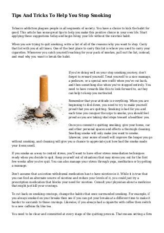 Tips And Tricks To Help You Stop Smoking 
Tobacco addiction plagues people in all segments of society. You have a choice to kick the habit for 
good. This article has some great tips to help you make this positive choice in your own life. Start 
applying these suggestions today and begin living your life without the nicotine habit. 
When you are trying to quit smoking, write a list of all of the reasons why you want to stop. Carry 
that list with you at all times. One of the best place to carry this list is where you used to carry your 
cigarettes. Whenever you catch yourself reaching for your pack of smokes, pull out the list, instead, 
and read why you want to break the habit. 
If you're doing well on your stop smoking journey, don't 
forget to reward yourself. Treat yourself to a nice massage, 
a pedicure, or a special new outfit when you've cut back, 
and then something else when you've stopped entirely. You 
need to have rewards like this to look forward to, as they 
can help to keep you motivated. 
Remember that your attitude is everything. When you are 
beginning to feel down, you need to try to make yourself 
proud that you are quitting. Smoking is bad for you and 
each time you conquer the urge to smoke, you should feel 
proud as you are taking vital steps toward a healthier you. 
Once you commit to quitting smoking, give your home, car 
and other personal spaces and effects a thorough cleaning. 
Smelling smoke will only make you want to smoke. 
Likewise, your sense of smell will improve the longer you go 
without smoking, and cleaning will give you a chance to appreciate just how bad the smoke made 
your items smell. 
If you smoke as a way to control stress, you'll want to have other stress remediation techniques 
ready when you decide to quit. Keep yourself out of situations that may stress you out for the first 
few weeks after you've quit. You can also manage your stress through yoga, meditation or by getting 
a massage. 
Don't assume that a nicotine withdrawal medication has to have nicotine in it. While it is true that 
you can find an alternate source of nicotine and reduce your levels of it, you could just try a 
prescription medication that blocks your need for nicotine. Consult your physician about a medicine 
that might just kill your cravings. 
To cut back on smoking cravings, change the habits that once surrounded smoking. For example, if 
you always smoked on your breaks then see if you can get your breaks at a different time to make it 
harder to succumb to those cravings. Likewise, if you always had a cigarette with coffee then switch 
to a new caffeine fix like tea. 
You need to be clear and committed at every stage of the quitting process. That means setting a firm 
 