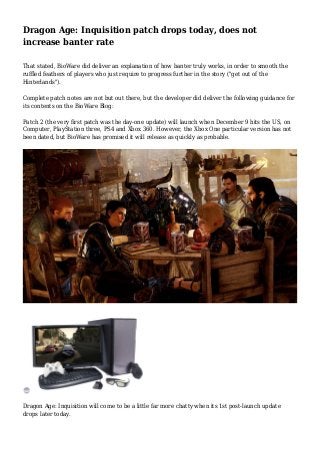 Dragon Age: Inquisition patch drops today, does not 
increase banter rate 
That stated, BioWare did deliver an explanation of how banter truly works, in order to smooth the 
ruffled feathers of players who just require to progress further in the story ("get out of the 
Hinterlands"). 
Complete patch notes are not but out there, but the developer did deliver the following guidance for 
its contents on the BioWare Blog: 
Patch 2 (the very first patch was the day-one update) will launch when December 9 hits the US, on 
Computer, PlayStation three, PS4 and Xbox 360. However, the Xbox One particular version has not 
been dated, but BioWare has promised it will release as quickly as probable. 
Dragon Age: Inquisition will come to be a little far more chatty when its 1st post-launch update 
drops later today. 
 