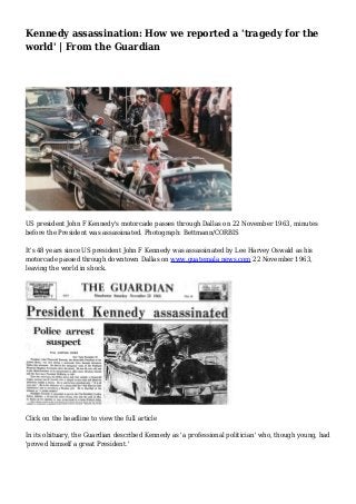 Kennedy assassination: How we reported a 'tragedy for the 
world' | From the Guardian 
US president John F Kennedy's motorcade passes through Dallas on 22 November 1963, minutes 
before the President was assassinated. Photograph: Bettmann/CORBIS 
It's 48 years since US president John F Kennedy was assassinated by Lee Harvey Oswald as his 
motorcade passed through downtown Dallas on www.guatemala news.com 22 November 1963, 
leaving the world in shock. 
Click on the headline to view the full article 
In its obituary, the Guardian described Kennedy as 'a professional politician' who, though young, had 
'proved himself a great President.' 
 