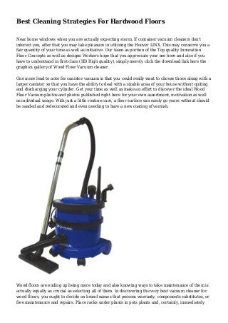 Best Cleaning Strategies For Hardwood Floors 
Near home windows when you are actually expecting storm. If container vacuum cleaners don't 
interest you, after that you may take pleasure in utilizing the Hoover LINX. This may conserve you a 
fair quantity of your time as well as initiative. Our team as portion of the Top quality Innovation 
Floor Concepts as well as designs Workers hope that you appreciate your see here and also if you 
have to understand in first class (HD High quality), simply merely click the download link here the 
graphics gallery of Wood Floor Vacuum cleaner. 
One more lead to note for canister vacuum is that you could really want to choose those along with a 
larger canister so that you have the ability to deal with a sizable area of your house without quiting 
and discharging your cylinder. Get your time as well as make an effort to discover the ideal Wood 
Floor Vacuum photos and photos published right here for your own assortment, motivation as well 
as individual usage. With just a little routine care, a floor surface can easily go years without should 
be sanded and redecorated and even needing to have a new coating of varnish. 
Wood floors are ending up being more today and also knowing ways to take maintenance of them is 
actually equally as crucial as selecting all of them. In discovering the very best vacuum cleaner for 
wood floors, you ought to decide on brand names that possess warranty, components substitutes, or 
free maintenance and repairs. Place racks under plants in pots plants and, certainly, immediately 
 