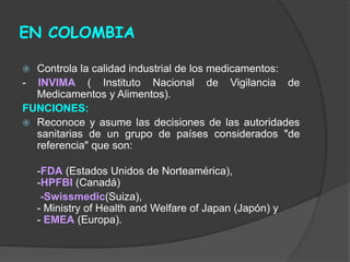 EN COLOMBIA
 Controla la calidad industrial de los medicamentos:
- INVIMA ( Instituto Nacional de Vigilancia de
Medicamentos y Alimentos).
FUNCIONES:
 Reconoce y asume las decisiones de las autoridades
sanitarias de un grupo de países considerados "de
referencia" que son:
-FDA (Estados Unidos de Norteamérica),
-HPFBI (Canadá)
-Swissmedic(Suiza),
- Ministry of Health and Welfare of Japan (Japón) y
- EMEA (Europa).
 