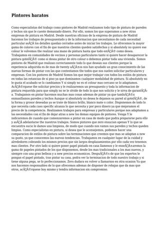 Pintores baratos 
Como especialistas del trabajo como pintores de Madrid realizamos todo tipo de pintura de paredes 
y techos sin que le cueste demasiado dinero. Por ello, somos los que superamos a new otras 
empresas de pintura en Madrid. Desde nuestras oficinas de la empresa de pintura de Madrid 
hacemos los trabajos de presupuestado y de la informacion que necesitamos de cada necesidad 
particular asÃƒÂ los detalles quedan cerrados antes de iniciar los trabajos. Le ofrecemos la mayor 
gama de colores con el fin de que nuestros clientes queden satisfechos y si absolutely no quiere ese 
colour le volvemos the realizar una mano de pintura hasta que todo estÃƒÂ© como desea. 
Trabajamos en comunidades de vecinos y personas particulares tanto si quiere hacer desaparecer la 
pintura gotelÃƒÂ© como si desea pintar de otro colour o debemos pintar toda una vivienda. Somos 
pintores de Madrid que realizan correctamente todo lo que desean sus clientes porque la 
experiencia adquirida es de mas de twenty aÃƒÂ±os nos han ayudado un gran conocimiento de las 
nuevas formas de pintar con las que contentamos the todos que nos suelen solicitar particulares y 
empresas. Con los pintores de Madrid Somos los que mejor trabajar con todos los estilos de pintura 
en todas las estancias de si piso ya que dominamos cualquier modalidad de pintura. Si absolutely no 
le gusta el acabado se lo cambiamos Y si simply no es el colour mas cercano se lo adaptamos. 
AcÃƒÂ©rquese the solicitar precios y le realizaremos un presupuesto y toda la informacion de 
pintura requerida para que simply no se le olvide de todo lo que nos solicito y le sirva de garantÃƒÂ-a. 
Trabajamos en pintar hacemos muchas mas cosas ademas de pintar ya que tambiÃƒÂ©n 
enmasillamos paredes y techos Aunque si absolutely no desea le dejamos su pared al gotelÃƒÂ©, de 
la forma y grosor deseadas ya se trate de blanco brillo, blanco mate o color. Disponemos de todo lo 
que necesita cada caso specific alcanza lo que necesita y por poco dinero ya que mejoramos el 
precio de la competencia. Realizamos trabajos para empresas y particulares porque nos adaptamos a 
las necesidades con el fin de dejar atras a new los demas equipos de pintores. Venga Y le 
indicaremos de cuando que comenzaremos a pintar en casa de modo que podra prepararse para ello 
y asÃƒÂ adelantarse the nuestros trabajos. Somos pintores que zero ensucian apenas Y lo que se 
encuentra sucio le damos una limpieza, de modo que cuando nos vamos sus paredes y techos queden 
limpias. Como especialistas en pintura, si desea que le aconsejemos, podemos hacer una 
comparacion de estilos de pintura sobre las terminaciones que creemos que mas se adaptan a new 
su gusto, ya que conocemos las nuevas tendencias. Trabajamos en cualquier lugar de la cuidad y 
alrededores cobrando los mismos precios que sin largos desplazamientos por ello cada vez tenemos 
mas clientes. Por otro lado si quiere poner papel pintado en casa llamenos y le enseÃƒÂ±aremos la 
gama de papeles pintados de los que disponemos, desde los mas tradicionales a los mas nuevos, y 
siempre con una gran belleza y a new precios economicos. DespuÃƒÂ©s de que los expertos le 
pongan el papel pintado, tras pintar su casa, podra ver la terminacion de todo nuestro trabajo y si 
tiene alguna pega, se lo perfeccionamos. Zero dudara en volver a llamarnos en otra ocasion Ya que 
nos hacemos responsables de lo que ofrecemos ademas de disponer de rebajas que da mas que 
otros, acÃƒÂ©rquese hoy mismo y tendra informacion sin compromiso. 
