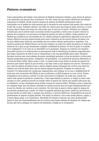 Pintores economicos 
Como especialistas del trabajo como pintores de Madrid realizamos trabajos a new diario de pintura 
y de enmasillar any precios muy economicos. Por ello, somos los que mayor nÃƒÂºmero de trabajos 
realizamos en Madrid. Desde nuestra empresa de pintura de Madrid gestionamos todo lo 
relacionado con el pedido de cada persona que lo necesite de esta manera todo queda claro antes de 
acudir the su piso. Podemos obtener casi todos los colores para que tenga la mejor atencion y si zero 
le gusta algo le damos otra mano de colour para que el tono sea el exacto. Pintamos en cualquier 
vivienda que nos lo solicite tanto si necesita nivelar las paredes y techo como si quiere renovar la 
pintura de un espacio o es necesario el trabajo de pintura en todo un edificio. Somos pintores de 
Madrid que satisfacen las necesidades de sus clientes porque la experiencia adquirida es de mas de 
twenty aÃƒÂ±os nos han proporcionado para tener constancia de las nuevas formas de pintar con 
las que satisfacemos todas las necesidades que nos suelen solicitar particulares y empresas. Con 
nuestros pintores de Madrid Somos con los que trabajar con todos los estilos de pintura en todas las 
estancias de si piso ya que dominamos cualquier modalidad de pintura. Si zero le gusta el acabado 
se lo cambiamos Y si el color no se adecÃƒÂºa se lo ajustamos. Pongase en contacto con nosotros 
para pedir precios y le redactaremos un presupuesto toda la informacion de pintura requerida para 
que tenga constancia de todo lo que le realizaremos y sea una garantÃƒÂa para usted. Pintamos 
hacemos muchas mas cosas ademas de pintar igualmente quitamos curvas en paredes y techos para 
dejarlos preparados para pintar. trabajamos con gotelÃƒÂ©, con multitud de grosores diferentes ya 
se trate de blanco brillo, blanco mate o color. Le damos todo lo que desee en modos de pintura las 
personas que vienen logran lo que necesita y any bajo coste ya que bajamos los precios. Llevamos a 
new cabo las labores de pintura mas o menos amplias porque deseamos dar servicio any todos los 
clientes con el fin de dejar atras any los demas equipos de pintores. Pongase en contacto con 
nosotros Y le indicaremos de cuando que empezaremos any trabajar en su casa o neighborhood de 
modo que sera consciente del dÃƒÂa en que acudiremos y asÃƒÂ preparar su casa o local. Somos 
trabajadores de la pintura curiosos Y lo que ensuciamos lo fregamos, de modo que cuando nos 
vamos todo quede en perfectas condiciones. Como especialistas en pintura, si simply no sabe como 
escoger el color, podemos hacerle un estudio sobre la mezcla de colores que pueden adecuarse any 
su mobiliario, ya que estudiamos hacia donde avanzan los nuevos estilos. Pintamos casas y empresas 
en cualquier lugar que nos llamen cobrando los mismos precios que sin largos desplazamientos por 
lo que los clientes nos vuelven a new contratar. Por otro lado si quiere colocar papel en alguna de 
sus paredes pregunte por y podra ver todos los papeles pintados que desee, desde los mas frescos a 
los mas hechos al estilo viejo, y siempre muy bonitos y a precios ÃƒÂºnicos. DespuÃƒÂ©s de que los 
profesionales le peguen el papel pintado, tras pintar la estancia, vera como queda pintura y papel, y 
si tiene alguna pega, se lo resolvemos. Absolutely No deseara contratar any otros profesionales 
jamas Ya que nos responsabilizamos de los servicios que damos ademas de disponer de rebajas que 
da mas que otros, pongase en contacto de inmediato y simply no se arrepentira. 
