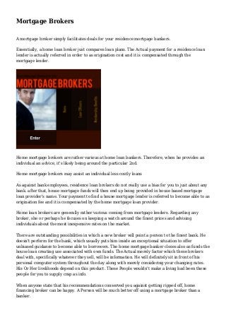 Mortgage Brokers 
A mortgage broker simply facilitates deals for your residence mortgage bankers. 
Essentially, a home loan broker just compares loan plans. The Actual payment for a residence loan 
lender is actually referred in order to as origination cost and it is compensated through the 
mortgage lender. 
Home mortgage brokers are rather various at home loan bankers. Therefore, when he provides an 
individual an advice, it's likely being around the particular 2nd. 
Home mortgage brokers may assist an individual less costly loans 
As against bank employees, residence loan brokers do not really use a bias for you to just about any 
bank. after that, house mortgage funds will then end up being provided in house based mortgage 
loan provider's name. Your payment to find a house mortgage lender is referred to become able to as 
origination fee and it is compensated by the home mortgage loan provider. 
Home loan brokers are generally rather various coming from mortgage lenders. Regarding any 
broker, she or perhaps he focuses on keeping a watch around the finest prices and advising 
individuals about the most inexpensive rates on the market. 
There are outstanding possibilities in which a new broker will point a person to the finest bank. He 
doesn't perform for the bank, which usually puts him inside an exceptional situation to offer 
unbiased guidance to become able to borrowers. The home mortgage banker closes also as funds the 
house loan creating use associated with own funds. The Actual merely factor which these brokers 
deal with, specifically whatever they sell, will be information. He will definitely sit in front of his 
personal computer system throughout the day along with merely considering your changing rates. 
His Or Her livelihoods depend on this product. These People wouldn't make a living had been these 
people for you to supply crap as info. 
When anyone state that his recommendations conserved you against getting ripped off, home 
financing broker can be happy. A Person will be much better off using a mortgage broker than a 
banker. 
 