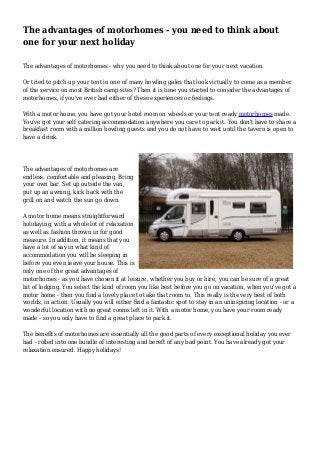 The advantages of motorhomes - you need to think about 
one for your next holiday 
The advantages of motorhomes - why you need to think about one for your next vacation 
Or tried to pitch up your tent in one of many howling gales that look virtually to come as a member 
of the service on most British camp sites? Then it is time you started to consider the advantages of 
motorhomes, if you've ever had either of these experiences or feelings. 
With a motor home, you have got your hotel room on wheels or your tent ready motorhomes made. 
You've got your self catering accommodation anywhere you care to park it. You don't have to share a 
breakfast room with a million howling guests and you do not have to wait until the tavern is open to 
have a drink. 
The advantages of motorhomes are 
endless, comfortable and pleasing. Bring 
your own bar. Set up outside the van, 
put up an awning, kick back with the 
grill on and watch the sun go down. 
A motor home means straightforward 
holidaying, with a whole lot of relaxation 
as well as fashion thrown in for good 
measure. In addition, it means that you 
have a lot of say in what kind of 
accommodation you will be sleeping in 
before you even leave your house. This is 
only one of the great advantages of 
motorhomes - as you have chosen it at leisure, whether you buy or hire, you can be sure of a great 
bit of lodging. You select the kind of room you like best before you go on vacation, when you've got a 
motor home - then you find a lovely place to take that room to. This really is the very best of both 
worlds, in action. Usually you will either find a fantastic spot to stay in an uninspiring location - or a 
wonderful location with no great rooms left in it. With a motor home, you have your room ready 
made - so you only have to find a great place to park it. 
The benefits of motorhomes are essentially all the good parts of every exceptional holiday you ever 
had - rolled into one bundle of interesting and bereft of any bad point. You have already got your 
relaxation ensured. Happy holidays! 
