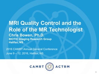 MRI Quality Control and the
Role of the MR Technologist
Chris Bowen, Ph.D.
BIOTIC Imaging Research Group
Halifax, NS
2016 CAMRT Annual General Conference
June 9 – 12, 2016, Halifax, NS
1
 