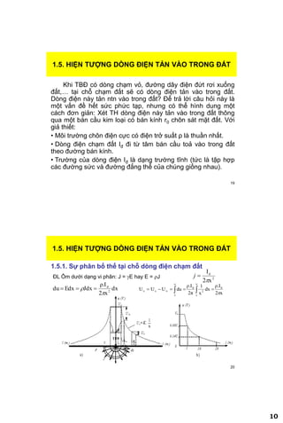 10
19
Khi TBĐ có dòng chạm vỏ, đường dây điện đứt rơi xuống
đất,… tại chỗ chạm đất sẽ có dòng điện tản vào trong đất.
Dòng điện này tản ntn vào trong đất? Để trả lời câu hỏi này là
một vấn đề hết sức phức tạp, nhưng có thể hình dung một
cách đơn giản: Xét TH dòng điện này tản vào trong đất thông
qua một bán cầu kim loại có bán kính r0 chôn sát mặt đất. Với
giả thiết:
• Môi trường chôn điện cực có điện trở suất ρ là thuần nhất.
• Dòng điện chạm đất Iđ đi từ tâm bán cầu toả vào trong đất
theo đường bán kính.
• Trường của dòng điện Iđ là dạng trường tĩnh (tức là tập hợp
các đường sức và đường đẳng thế của chúng giống nhau).
1.5. HIỆN TƢỢNG DÕNG ĐIỆN TẢN VÀO TRONG ĐẤT
20
1.5. HIỆN TƢỢNG DÕNG ĐIỆN TẢN VÀO TRONG ĐẤT
1.5.1. Sự phân bố thế tại chỗ dòng điện chạm đất
2
d
x2
I

j
dx
x2
ρ.I
JdxEdxdu 2
d

 
ĐL Ôm dưới dạng vi phân: J = E hay E = J
x2
ρ.I
dx
x
1
2π
ρ.I
duUUU d
x
2
d
x
xx


 
 