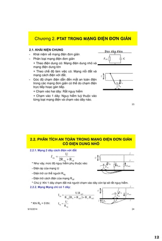 12
23
Chương 2. PHÂN TÍCH AN TOÀN TRONG MẠNG ĐIỆN ĐƠN
GIẢN
2.1. KHÁI NIỆN CHUNG
- Khái niệm về mạng điện đơn giản
- Phân loại mạng điện đơn giản
+ Theo điện dung có: Mạng điện dung nhỏ và
mạng điện dung lớn
+ Theo chế độ làm việc có: Mạng nối đất và
mạng cách điện với đất.
- Góc độ chạm điện dẫn đến mất an toàn điện
trong các mạng đơn giản có thể do chạm điện
trực tiếp hoạc gán tiếp.
+ Chạm vào hai dây: Rất nguy hiểm
+ Chạm vào 1 dây: Nguy hiểm tuỳ thuộc vào
từng loại mạng điện và chạm vào dây nào.
Chương 2. PTAT TRONG MẠNG ĐIỆN ĐƠN GIẢN
9/10/2014 24
2.2. PHÂN TÍCH AN TOÀN TRONG MẠNG ĐIỆN ĐƠN GIẢN
CÓ ĐIỆN DUNG NHỎ
cdng R2R
U

ngI
2.2.1. Mạng 2 dây cách điện với đất
* Như vậy, mức độ nguy hiểm phụ thuộc vào:
- Điện áp của mạng U
- Điện trở cơ thể người Rng
- Điện trở cách điện của mạng Rcđ
2.2.2. Mạng Mạng chỉ có 1 dây:
* Chú ý: Khi 1 dây chạm đất mà người chạm vào dây còn lại sẽ rất nguy hiểm.
  cd2ocd20ng
cd2
R.RRRR
U.R
I

ng
* Khi R0 = 0 thì:
ng
ng
R
U
I 
 