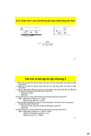 14
27
2.3.2. Chạm vào 1 cực của đƣờng dây xoay chiều đang vận hành
2
ng
22ng
RC41
CU
I




28
Câu hỏi và bài tập ôn tập chƣơng 2
1. Phân tích an toàn khi người chạm vào một cực của mạng điện đơn giản có điện
dung nhỏ?
2. Phân tích an toàn khi người chạm vào một cực của mạng điện đơn giản có điện
dung lớn?
3. Hãy xác định dòng điện qua người ở mạng điện 2 dây cách điện đối với đất điện
dung nhỏ trong các trường hợp người chạm vào:
– Đồng thời 2 dây?
– Một dây?
Và cho biết người có nguy hiểm không trong từng trường hợp, giải thích?
Biết: - Mạng điện có điện áp U = 220V;
- Điện trở cách điện Rcđ = 30 k;
4. Hãy xác định dòng điện qua người trong mạng điện 1 pha của nước ta trong các
trường hợp người chạm vào:
– Đồng thời 2 dây: dây pha và dây nối đất (dây trung tính)?
– Dây pha?
Và cho biết người có nguy hiểm không trong từng trường hợp, giải thích?
Biết: - Mạng điện có điện áp U = 220V, f =50Hz ;
- Điện trở nối đất đầu nguồn R0 = 4 ;
- Điện trở người Rng = 1000.
 