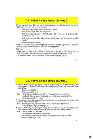 15
29
Câu hỏi và bài tập ôn tập chƣơng 2
5.* Hãy xác định dòng điện qua người khi người chạm vào dây trung tính của mạng
điện 1 pha nước ta trong các trường hợp:
– Chỗ chạm cách nguồn điện 1 khoảng L1 = 30m?
– Chỗ chạm ở ngay điểm đấu với phụ tải?
– Chỗ chạm cách nguồn điện 1 khoảng L1 = 30m trong khi mạng xảy ra ngắn
mạch tại phụ tải?
– Chỗ chạm ở ngay điểm đấu với phụ tải khi dây trung tính bị đứt tại đầu
nguồn?
– Chạm khi dây pha bị đứt?
* Cho biết người có nguy hiểm không trong các trường hợp trên, giải thích? * So sánh
mức độ nguy hiểm khi chạm điện trong các trường hợp trên?
Biết rằng:
- Mạng điện có điện áp U = 220V, f =50Hz; dùng dây đồng mềm M22,5 (r0 =
8,06/km) dài L = 50m cấp điện cho phụ tải có công suất 5,5 kW, cos = 0,85;
- Giả thiết điện trở nối đất đầu nguồn Rđ = 0 ; điện trở người Rng = 1000.
30
Câu hỏi và bài tập ôn tập chƣơng 2
6. Hãy xác định dòng điện qua người khi người chạm đường dây tải điện cao áp tại thời
điểm vừa cắt ra khỏi nguồn có chiều dài 1km kể từ nguồn đến chỗ chạm điện trong
trường hợp:
– Chạm vào một dây?
– Chạm vào cả hai dây?
Biết: - Điện áp giữa 2 dây tại thời điểm t = 1s người chạm điện là 6kV;
- Giả thiết điện dung giữa 2 dây và 2 dây với đất cùng bằng 0,3F/km.
- Điện trở người Rng = 1,5k
7. Hãy xác định dòng điện qua người khi người chạm vào hai cực của một tụ điện ngay
sau khi cắt ra khỏi lưới điện?
Biết: - Điện áp giữa 2 cực tại thời điểm t = 0,5s người chạm điện là 3kV;
- Giả thiết điện dung của tụ bằng 3F.
8. Hãy xác định dòng điện qua người khi người chạm vào một dây của mạng điện 2 dây
cách điện với đất cấp điện cho 1 phụ tải đang làm việc cách nguồn 500m?
Biết: - Điện áp nguồn 6kV, f = 50Hz;
- Chỗ chạm điện: tại điểm đấu với phụ tải.
- Giả thiết điện dung giữa các dây với đất bằng nhau và bằng 0,3F/km.
- Điện trở người Rng = 1,5k.
 