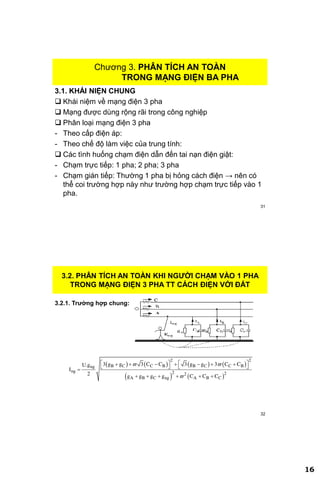 16
31
Chương 3. PHÂN TÍCH AN TOÀN
TRONG MẠNG ĐIỆN BA PHA
3.1. KHÁI NIỆN CHUNG
 Khái niệm về mạng điện 3 pha
 Mạng được dùng rộng rãi trong công nghiệp
 Phân loại mạng điện 3 pha
- Theo cấp điện áp:
- Theo chế độ làm việc của trung tính:
 Các tình huống chạm điện dẫn đến tai nạn điện giật:
- Chạm trực tiếp: 1 pha; 2 pha; 3 pha
- Chạm gián tiếp: Thường 1 pha bị hỏng cách điện → nên có
thể coi trường hợp này như trường hợp chạm trực tiếp vào 1
pha.
32
3.2. PHÂN TÍCH AN TOÀN KHI NGƢỜI CHẠM VÀO 1 PHA
TRONG MẠNG ĐIỆN 3 PHA TT CÁCH ĐIỆN VỚI ĐẤT
3.2.1. Trƣờng hợp chung:
       
   
2 2
B C C B B C C Bng
ng 2 22
A B C ng A B C
3 g g 3 C C 3 g g 3 C CU.g
I
2 g g g g C C C
 

         
   
     
 