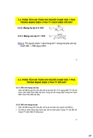 17
33
3.2.2. Mạng hạ áp U ≤ 1kV:
3.2. PHÂN TÍCH AN TOÀN KHI NGƢỜI CHẠM VÀO 1 PHA
TRONG MẠNG ĐIỆN 3 PHA TT CÁCH ĐIỆN VỚI ĐẤT
cdng
P
ng
RR
U
I


3
3
3.2.3. Mạng cao áp U > 1kV: ng
2 2 2
ng
3 CU
I
1 9 C R




Chú ý: TH người chạm 1 pha trong khi 1 trong hai pha còn lại
chạm đất → Rất nguy hiểm.
34
3.3.1. Đối với mạng cao áp:
Việc nối đất trung tính chủ yếu bởi lý do kinh tế. Vì ở mạng điện TT nối chỉ
chọn cách điện theo điện áp pha, trong khi đó mạng điện trung tính cách
điện chọn theo điện áp dây.
3.3.2. Đối với mạng hạ áp:
• Việc nối đất trung tính chủ yếu với lý do an toàn cho người và thiết bị.
• Có thể so sánh tổng hợp dưới góc độ an toàn giữa mạng TT nối đất với
mạng TT cách điện ở bảng sau:
3.3. PHÂN TÍCH AN TOÀN KHI NGƢỜI CHẠM VÀO 1 PHA
TRONG MẠNG ĐIỆN 3 PHA TT NỐI ĐẤT
 