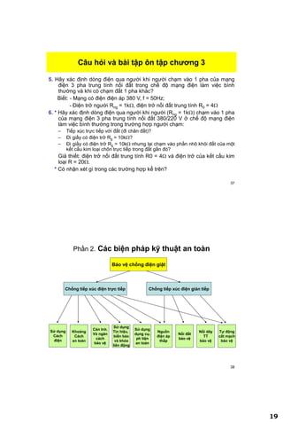 19
37
5. Hãy xác định dòng điện qua người khi người chạm vào 1 pha của mạng
điện 3 pha trung tính nối đất trong chế độ mạng điện làm việc bình
thường và khi có chạm đất 1 pha khác?
Biết: - Mạng có điện điện áp 380 V, f = 50Hz;
- Điện trở người Rng = 1k, điện trở nối đất trung tính R0 = 4
6. * Hãy xác định dòng điện qua người khi người (Rng = 1k) chạm vào 1 pha
của mạng điện 3 pha trung tính nối đất 380/220 V ở chế độ mạng điện
làm việc bình thường trong trường hợp người chạm:
– Tiếp xúc trực tiếp với đất (đi chân đất)?
– Đi giầy có điện trở Rg = 10k?
– Đi giầy có điện trở Rg = 10k nhưng lại chạm vào phần nhô khỏi đất của một
kết cấu kim loại chôn trực tiếp trong đất gần đó?
Giả thiết: điện trở nối đất trung tính R0 = 4 và điện trở của kết cấu kim
loại R = 20.
* Có nhận xét gì trong các trường hợp kể trên?
Câu hỏi và bài tập ôn tập chƣơng 3
38
Phần 2. Các biện pháp kỹ thuật an toàn
Bảo vệ chống điện giật
Chống tiếp xúc điện trực tiếp Chống tiếp xúc điện gián tiếp
Khoảng
Cách
an toàn
Sử dụng
Tín hiệu,
biển báo
và khóa
liên động
Cản trở,
Và ngăn
cách
bảo vệ
Nguồn
điện áp
thấp
Nối đất
bảo vệ
Nối dây
TT
bảo vệ
Tự động
cắt mạch
bảo vệ
Sử dụng
Cách
điện
Sử dụng
dụng cụ,
ph tiện
an toàn
 